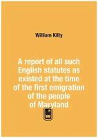 A report of all such English statutes as existed at the time of the first emigration of the people of Maryland